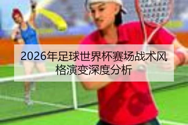 2026年足球世界杯赛场战术风格演变深度分析